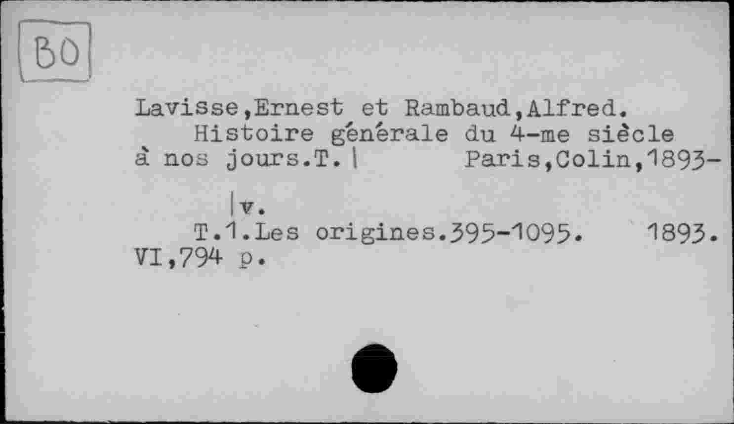 ﻿bû
___
Lavisse,Ernest et Rambaud,Alfred.
Histoire générale du 4-me siècle à nos jours.T. I	Paris,Colin,1893-
IV.
T.I.Les origines.395-1095» VI,794 p.
1893»